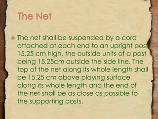  The net shall be suspended by a cord 
attached at each end to an upright post 
15.25 cm high, the outside units of a post 
being 15.25cm outside the side line. The 
top of the net along its whole length shall 
be 15.25 cm above playing surface 
along its whole length and the end of 
the net shall be as close as possible to 
the supporting posts. 
 