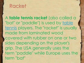 A table tennis racket (also called a 
"bat" or "paddle") is used by table 
tennis players. The "racket" is usually 
made from laminated wood 
covered with rubber on one or two 
sides depending on the player's 
grip. The USA generally uses the 
term "paddle" while Europe uses the 
term "bat" 
 