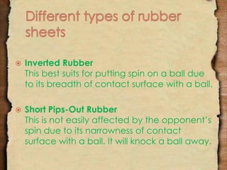  Inverted Rubber 
This best suits for putting spin on a ball due 
to its breadth of contact surface with a ball. 
 Short Pips-Out Rubber 
This is not easily affected by the opponent’s 
spin due to its narrowness of contact 
surface with a ball. It will knock a ball away. 
 