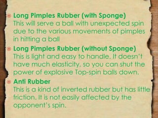  Long Pimples Rubber (with Sponge) 
This will serve a ball with unexpected spin 
due to the various movements of pimples 
in hitting a ball 
 Long Pimples Rubber (without Sponge) 
This is light and easy to handle. It doesn’t 
have much elasticity, so you can shut the 
power of explosive Top-spin balls down. 
 Anti Rubber 
This is a kind of inverted rubber but has little 
friction. It is not easily affected by the 
opponent’s spin. 
 