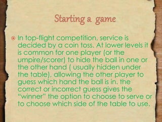  In top-flight competition, service is 
decided by a coin toss. At lower levels it 
is common for one player (or the 
umpire/scorer) to hide the ball in one or 
the other hand ( usually hidden under 
the table), allowing the other player to 
guess which hand the ball is in. the 
correct or incorrect guess gives the 
“winner” the option to choose to serve or 
to choose which side of the table to use. 
 