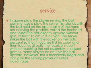  In game play, the player serving the ball 
commences a play. The server first stands with 
the ball held on the open palm of the hand 
not carrying the paddle, called the freehand, 
and tosses the ball directly upward without 
spin, at least 16 cm (6.3 in) high. The server 
strikes the ball with the racket on the ball's 
descent so that it touches first his court and 
then touches directly the receiver's court 
without touching the net assembly. In casual 
games, many players do not toss the ball 
upward; however, this is technically illegal and 
can give the serving player an unfair 
advantage. 
 
