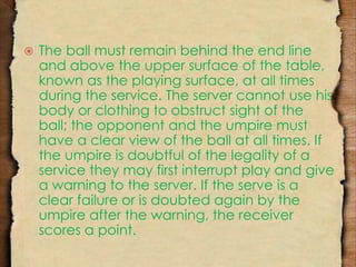  The ball must remain behind the end line 
and above the upper surface of the table, 
known as the playing surface, at all times 
during the service. The server cannot use his 
body or clothing to obstruct sight of the 
ball; the opponent and the umpire must 
have a clear view of the ball at all times. If 
the umpire is doubtful of the legality of a 
service they may first interrupt play and give 
a warning to the server. If the serve is a 
clear failure or is doubted again by the 
umpire after the warning, the receiver 
scores a point. 
 