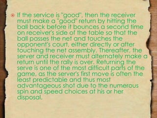  If the service is "good", then the receiver 
must make a "good" return by hitting the 
ball back before it bounces a second time 
on receiver's side of the table so that the 
ball passes the net and touches the 
opponent's court, either directly or after 
touching the net assembly. Thereafter, the 
server and receiver must alternately make a 
return until the rally is over. Returning the 
serve is one of the most difficult parts of the 
game, as the server's first move is often the 
least predictable and thus most 
advantageous shot due to the numerous 
spin and speed choices at his or her 
disposal. 
 