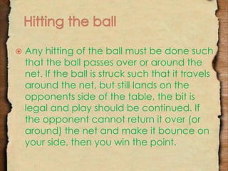  Any hitting of the ball must be done such 
that the ball passes over or around the 
net. If the ball is struck such that it travels 
around the net, but still lands on the 
opponents side of the table, the bit is 
legal and play should be continued. If 
the opponent cannot return it over (or 
around) the net and make it bounce on 
your side, then you win the point. 
 
