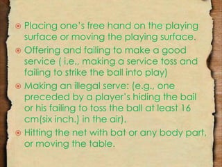  Placing one’s free hand on the playing 
surface or moving the playing surface. 
 Offering and failing to make a good 
service ( i.e., making a service toss and 
failing to strike the ball into play) 
 Making an illegal serve: (e.g., one 
preceded by a player’s hiding the bail 
or his failing to toss the ball at least 16 
cm(six inch.) in the air). 
 Hitting the net with bat or any body part, 
or moving the table. 
 