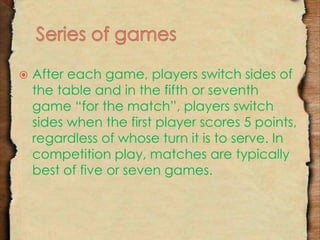  After each game, players switch sides of 
the table and in the fifth or seventh 
game “for the match”, players switch 
sides when the first player scores 5 points, 
regardless of whose turn it is to serve. In 
competition play, matches are typically 
best of five or seven games. 
 