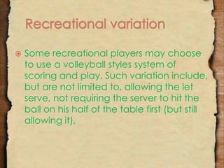  Some recreational players may choose 
to use a volleyball styles system of 
scoring and play. Such variation include, 
but are not limited to, allowing the let 
serve, not requiring the server to hit the 
ball on his half of the table first (but still 
allowing it), 
 