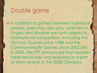  In addition to games between individual 
players, pairs may also play table tennis. 
Singles and doubles are both played in 
international competition, including the 
Olympic Games since 1988 and the 
Commonwealth Games since 2002.[40] 
In 2005, the ITTF announced that doubles 
table tennis only was featured as a part 
of team events in the 2008 Olympics. 
 