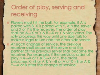  Players must hit the ball. For example, if A is 
paired with B, X is paired with Y, A is the server 
and X or Y is the receiver. The order of play 
shall be A→X or Y & B→X or Y & vice versa. The 
rally proceeds this way until one side fails to 
make a legal return and the other side scores. 
 At each change of service, the previous 
receiver shall become the server and the 
partner of the previous server shall become the 
receiver. For example, if the previous order of 
play is A→X or Y & B→X or Y, the order 
becomes X→B or A & Y→B or A or X→B or A & 
Y→A or B after the change of service. 
 