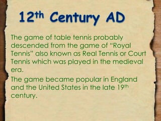 The game of table tennis probably 
descended from the game of “Royal 
Tennis” also known as Real Tennis or Court 
Tennis which was played in the medieval 
era. 
The game became popular in England 
and the United States in the late 19th 
century. 
 