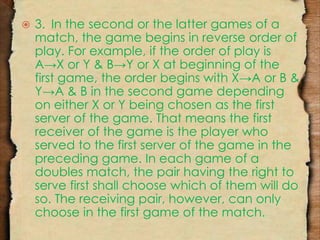  3. In the second or the latter games of a 
match, the game begins in reverse order of 
play. For example, if the order of play is 
A→X or Y & B→Y or X at beginning of the 
first game, the order begins with X→A or B & 
Y→A & B in the second game depending 
on either X or Y being chosen as the first 
server of the game. That means the first 
receiver of the game is the player who 
served to the first server of the game in the 
preceding game. In each game of a 
doubles match, the pair having the right to 
serve first shall choose which of them will do 
so. The receiving pair, however, can only 
choose in the first game of the match. 
 