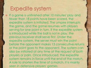  If a game is unfinished after 10 minutes' play and 
fewer than 18 points have been scored, the 
expedite system is initiated. The umpire interrupts 
the game, and the game resumes with players 
serving for one point in turn. If the expedite system 
is introduced while the ball is not in play, the 
previous receiver shall serve first. Under the 
expedite system, the server must win the point 
before the opponent makes 13 consecutive returns 
or the point goes to the opponent. The system can 
also be initiated at any time at the request of both 
players or pairs. Once introduced, the expedite 
system remains in force until the end of the match. 
A rule to shorten the time of a match, it is mainly 
seen in defensive players' games. 
 