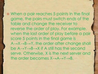  When a pair reaches 5 points in the final 
game, the pairs must switch ends of the 
table and change the receiver to 
reverse the order of play. For example, 
when the last order of play before a pair 
score 5 points in the final game is 
A→X→B→Y, the order after change shall 
be A→Y→B→X if A still has the second 
serve. Otherwise, X is the next server and 
the order becomes X→A→Y→B. 
 