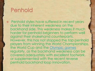  Penhold styles have suffered in recent years 
due to their inherent weakness on the 
backhand side. This weakness makes it much 
harder for penhold beginners to perform well 
against their shakehand counterparts. 
However, this has not stopped the top penhold 
players from winning the World Championships, 
the World Cup and the Olympic games 
regularly, as the backhand weakness can be 
covered adequately with excellent footwork, 
or supplemented with the recent reverse 
penhold backhand loop innovation. 
 