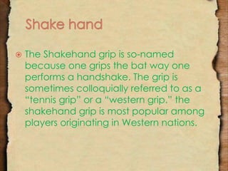 The Shakehand grip is so-named 
because one grips the bat way one 
performs a handshake. The grip is 
sometimes colloquially referred to as a 
“tennis grip” or a “western grip.” the 
shakehand grip is most popular among 
players originating in Western nations. 
 