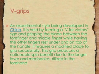  An experimental style being developed in 
China, it is held by forming a "V for victory" 
sign and gripping the blade between the 
forefinger and middle finger while having 
the other fingers rest under and on top of 
the handle; it requires a modified blade to 
grip successfully. This grip produces a 
noticeable spin benefit due to the longer 
lever and mechanics utilized in the 
forehand 
 