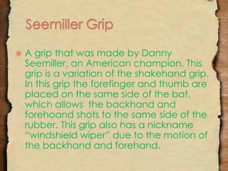  A grip that was made by Danny 
Seemiller, an American champion. This 
grip is a variation of the shakehand grip. 
In this grip the forefinger and thumb are 
placed on the same side of the bat, 
which allows the backhand and 
forehoand shots to the same side of the 
rubber. This grip also has a nickname 
“windshield wiper” due to the motion of 
the backhand and forehand. 
 