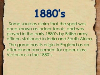 Some sources claim that the sport was 
once known as indoor tennis, and was 
played in the early 1880’s by British army 
officers stationed in India and South Africa. 
The game has its origin in England as an 
after-dinner amusement for upper-class 
Victorians in the 1880’s. 
 