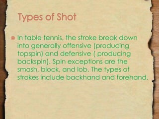  In table tennis, the stroke break down 
into generally offensive (producing 
topspin) and defensive ( producing 
backspin). Spin exceptions are the 
smash, block, and lob. The types of 
strokes include backhand and forehand. 
 