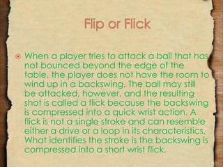  When a player tries to attack a ball that has 
not bounced beyond the edge of the 
table, the player does not have the room to 
wind up in a backswing. The ball may still 
be attacked, however, and the resulting 
shot is called a flick because the backswing 
is compressed into a quick wrist action. A 
flick is not a single stroke and can resemble 
either a drive or a loop in its characteristics. 
What identifies the stroke is the backswing is 
compressed into a short wrist flick. 
 