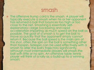  The offensive trump card is the smash. A player will 
typically execute a smash when his or her opponent 
has returned a ball that bounces too high or too 
close to the net. Smashing is essentially self-explanatory— 
large backswing and rapid 
acceleration imparting as much speed on the ball as 
possible. The goal of a smash is to get the ball to 
move so quickly that the opponent simply cannot 
return it. Because the ball speed is the main aim of 
this shot, often the spin on the ball is something other 
than topspin. Sidespin can be used effectively with a 
smash to alter the ball's trajectory significantly, 
although most intermediate players will smash the 
ball with little or no spin. An offensive table tennis 
player will think of a rally as a build-up to a winning 
smash; 
 