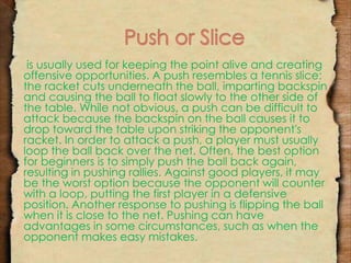 is usually used for keeping the point alive and creating 
offensive opportunities. A push resembles a tennis slice: 
the racket cuts underneath the ball, imparting backspin 
and causing the ball to float slowly to the other side of 
the table. While not obvious, a push can be difficult to 
attack because the backspin on the ball causes it to 
drop toward the table upon striking the opponent's 
racket. In order to attack a push, a player must usually 
loop the ball back over the net. Often, the best option 
for beginners is to simply push the ball back again, 
resulting in pushing rallies. Against good players, it may 
be the worst option because the opponent will counter 
with a loop, putting the first player in a defensive 
position. Another response to pushing is flipping the ball 
when it is close to the net. Pushing can have 
advantages in some circumstances, such as when the 
opponent makes easy mistakes. 
 