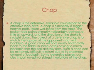  A chop is the defensive, backspin counterpart to the 
offensive loop drive. A chop is essentially a bigger, 
heavier push, taken well back from the table. The 
racket face points primarily horizontally, perhaps a 
little bit upward, and the direction of the stroke is 
straight down. The object of a defensive chop is to 
match the topspin of the opponent's shot with 
backspin. A good chop will float nearly horizontally 
back to the table, in some cases having so much 
backspin that the ball actually rises. Such a chop can 
be extremely difficult to return due to its enormous 
amount of backspin. Some defensive players can 
also impart no-spin or sidespin variations of the chop. 
 