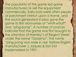 The popularity of the game led game 
manufacturers to sell the equipment 
commercially. Early bats were often pieces 
of parchment stretch upon a frame, and 
the sound generated in play gave the 
game its first nicknames of “whiff-whaff” 
and “ping-pong”. A number of sources 
indicate that the game was first brought to 
the attention of Hamley’s of Regent Street 
under the name “Gossima”. The name 
“ping-pong was wide in use before English 
manufacturer J. Jaques & Son Ltd 
trademarked in 1901. 
 