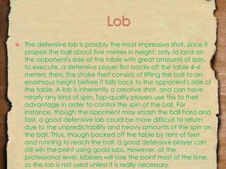  The defensive lob is possibly the most impressive shot, since it 
propels the ball about five metres in height, only to land on 
the opponent's side of the table with great amounts of spin. 
to execute, a defensive player first backs-off the table 4–6 
meters; then, the stroke itself consists of lifting the ball to an 
enormous height before it falls back to the opponent's side of 
the table. A lob is inherently a creative shot, and can have 
nearly any kind of spin. Top-quality players use this to their 
advantage in order to control the spin of the ball. For 
instance, though the opponent may smash the ball hard and 
fast, a good defensive lob could be more difficult to return 
due to the unpredictability and heavy amounts of the spin on 
the ball. Thus, though backed off the table by tens of feet 
and running to reach the ball, a good defensive player can 
still win the point using good lobs. However, at the 
professional level, lobbers will lose the point most of the time, 
so the lob is not used unless it is really necessary. 
 