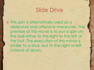  This spin is alternatively used as a 
defensive and offensive maneuver. The 
premise of this move is to put a spin on 
the ball either to the right or the left of 
the bat. The execution of this move is 
similar to a slice, but to the right or left 
instead of down. 
 