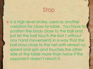  Is a high level stroke, used as another 
variation for close-to-table . You have to 
position the body close to the ball and 
just let the ball touch the bat ( without 
any hand movement) in a way that the 
ball stays close to the net with almost no 
speed and spin and touches the other 
side of the table more than twice if the 
opponent doesn’t reach it. 
