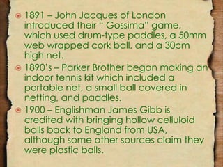  1891 – John Jacques of London 
introduced their “ Gossima” game, 
which used drum-type paddles, a 50mm 
web wrapped cork ball, and a 30cm 
high net. 
 1890’s – Parker Brother began making an 
indoor tennis kit which included a 
portable net, a small ball covered in 
netting, and paddles. 
 1900 – Englishman James Gibb is 
credited with bringing hollow celluloid 
balls back to England from USA, 
although some other sources claim they 
were plastic balls. 
 