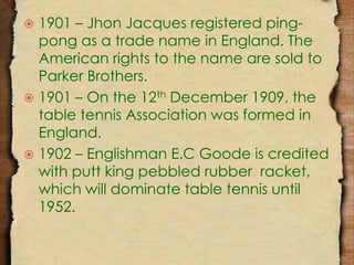  1901 – Jhon Jacques registered ping-pong 
as a trade name in England. The 
American rights to the name are sold to 
Parker Brothers. 
 1901 – On the 12th December 1909, the 
table tennis Association was formed in 
England. 
 1902 – Englishman E.C Goode is credited 
with putt king pebbled rubber racket, 
which will dominate table tennis until 
1952. 
 