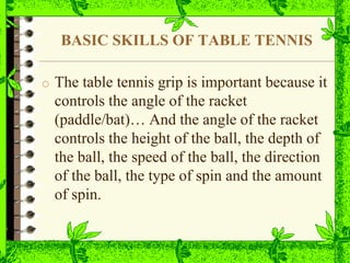 BASIC SKILLS OF TABLE TENNIS
o The table tennis grip is important because it
controls the angle of the racket
(paddle/bat)… And the angle of the racket
controls the height of the ball, the depth of
the ball, the speed of the ball, the direction
of the ball, the type of spin and the amount
of spin.
 
