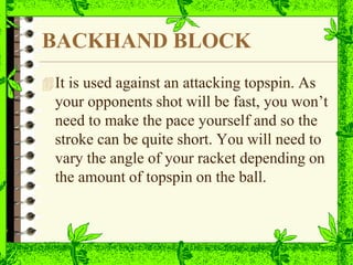 BACKHAND BLOCK
It is used against an attacking topspin. As
your opponents shot will be fast, you won’t
need to make the pace yourself and so the
stroke can be quite short. You will need to
vary the angle of your racket depending on
the amount of topspin on the ball.
 