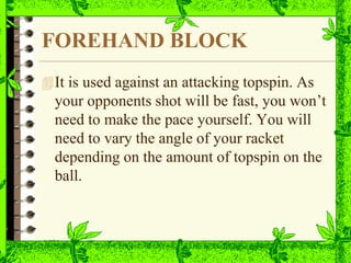 FOREHAND BLOCK
It is used against an attacking topspin. As
your opponents shot will be fast, you won’t
need to make the pace yourself. You will
need to vary the angle of your racket
depending on the amount of topspin on the
ball.
 