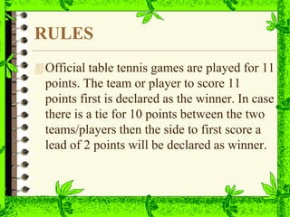 RULES
Official table tennis games are played for 11
points. The team or player to score 11
points first is declared as the winner. In case
there is a tie for 10 points between the two
teams/players then the side to first score a
lead of 2 points will be declared as winner.
 