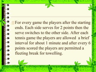 For every game the players after the starting
ends. Each side serves for 2 points then the
serve switches to the other side. After each
tennis game the players are allowed a brief
interval for about 1 minute and after every 6
points scored the players are permitted a
fleeting break for towelling.
 