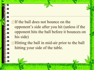 If the ball does not bounce on the
opponent’s side after you hit (unless if the
opponent hits the ball before it bounces on
his side)
Hitting the ball in mid-air prior to the ball
hitting your side of the table.
 