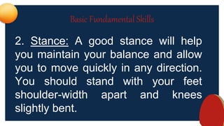 Basic Fundamental Skills
2. Stance: A good stance will help
you maintain your balance and allow
you to move quickly in any direction.
You should stand with your feet
shoulder-width apart and knees
slightly bent.
 