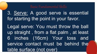 Basic Fundamental Skills
3. Serve: A good serve is essential
for starting the point in your favor.
Legal serve: You must throw the ball
up straight , from a flat palm , at least
6 inches (16cm) Your toss and
service contact must be behind the
table surface (not over)
 
