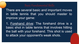 Basic Fundamental Skills
There are several basic and important moves
in table tennis that you should master to
improve your game:
1. Forehand drive: The forehand drive is a
basic shot in table tennis that involves hitting
the ball with your forehand. This shot is used
to attack your opponent's weak shots.
 