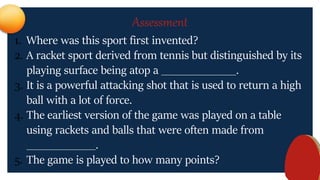 Assessment
1. Where was this sport first invented?
2. A racket sport derived from tennis but distinguished by its
playing surface being atop a _____________.
3. It is a powerful attacking shot that is used to return a high
ball with a lot of force.
4. The earliest version of the game was played on a table
using rackets and balls that were often made from
____________.
5. The game is played to how many points?
 