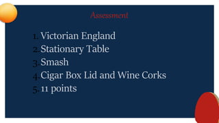 Assessment
1. Victorian England
2.Stationary Table
3.Smash
4.Cigar Box Lid and Wine Corks
5.11 points
 