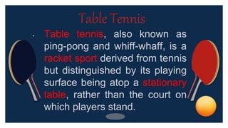 • Table tennis, also known as
ping-pong and whiff-whaff, is a
racket sport derived from tennis
but distinguished by its playing
surface being atop a stationary
table, rather than the court on
which players stand.
Table Tennis
 