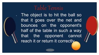 • The object is to hit the ball so
that it goes over the net and
bounces on the opponent's
half of the table in such a way
that the opponent cannot
reach it or return it correctly.
Table Tennis
 