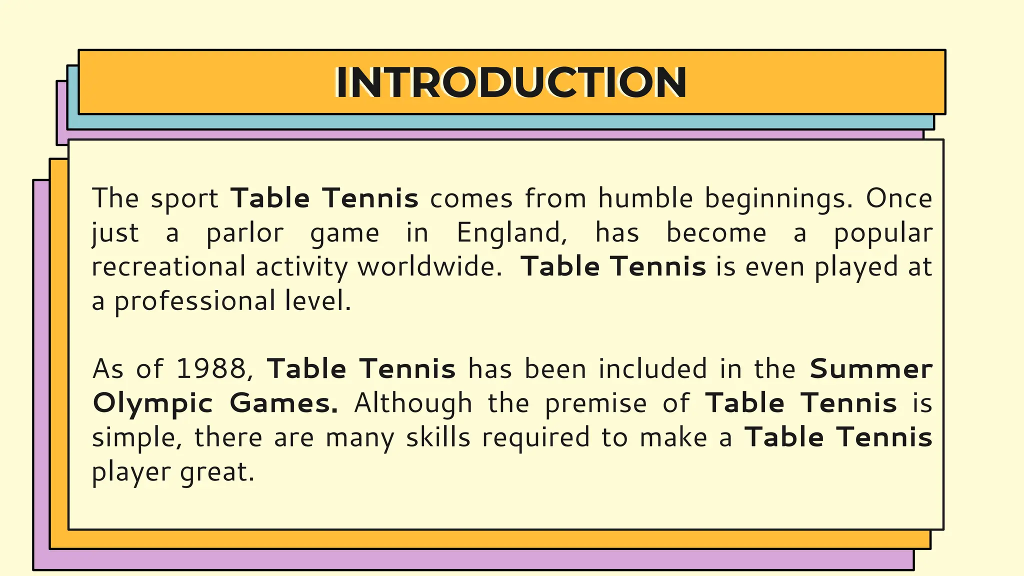 INTRODUCTION
The sport Table Tennis comes from humble beginnings. Once
just a parlor game in England, has become a popular
recreational activity worldwide. Table Tennis is even played at
a professional level.
As of 1988, Table Tennis has been included in the Summer
Olympic Games. Although the premise of Table Tennis is
simple, there are many skills required to make a Table Tennis
player great.
 