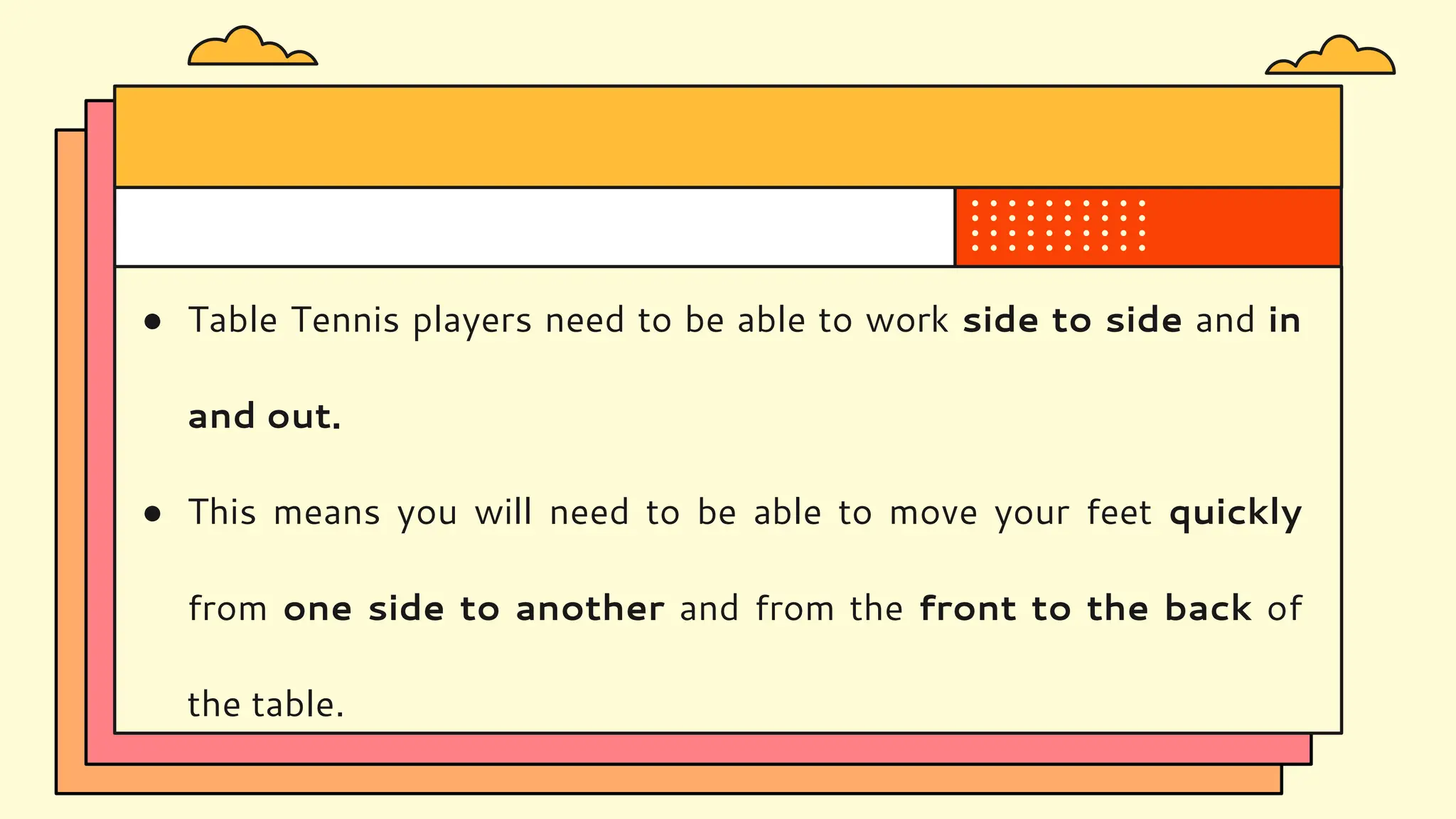 ● Table Tennis players need to be able to work side to side and in
and out.
● This means you will need to be able to move your feet quickly
from one side to another and from the front to the back of
the table.
 