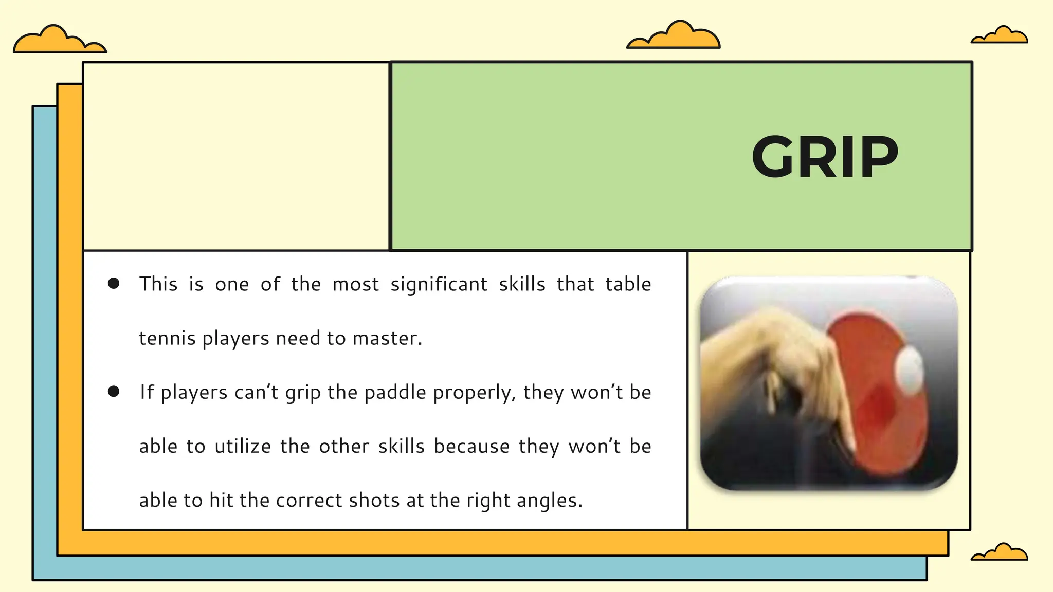 ● This is one of the most significant skills that table
tennis players need to master.
● If players can’t grip the paddle properly, they won’t be
able to utilize the other skills because they won’t be
able to hit the correct shots at the right angles.
GRIP
 